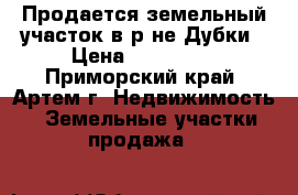 Продается земельный участок в р-не Дубки › Цена ­ 500 000 - Приморский край, Артем г. Недвижимость » Земельные участки продажа   